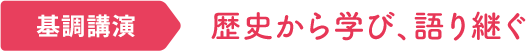 基本講演｜歴史から学び、語り継ぐ